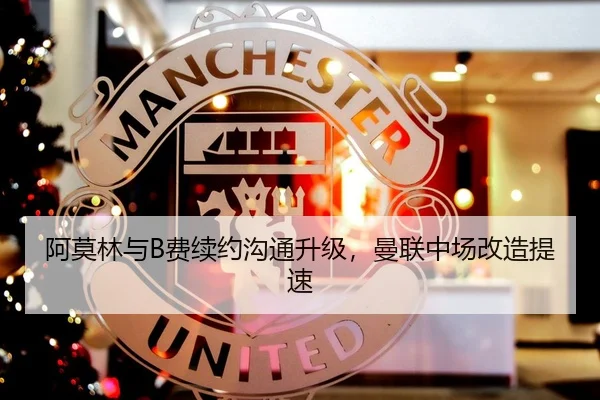 阿莫林与B费续约沟通升级，曼联中场改造提速